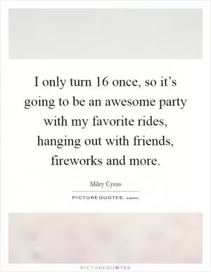 I only turn 16 once, so it’s going to be an awesome party with my favorite rides, hanging out with friends, fireworks and more Picture Quote #1