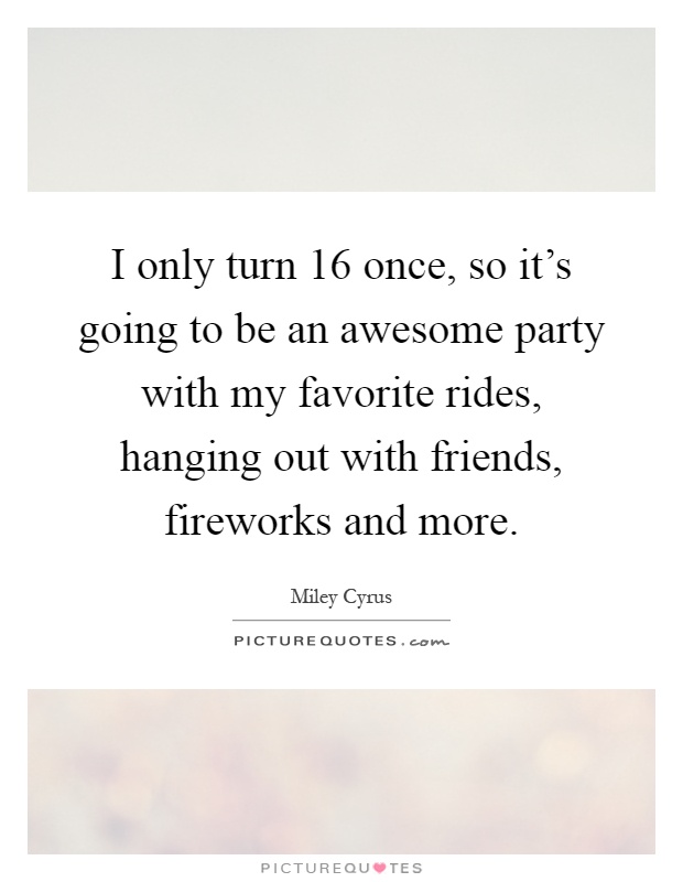 I only turn 16 once, so it's going to be an awesome party with my favorite rides, hanging out with friends, fireworks and more Picture Quote #1