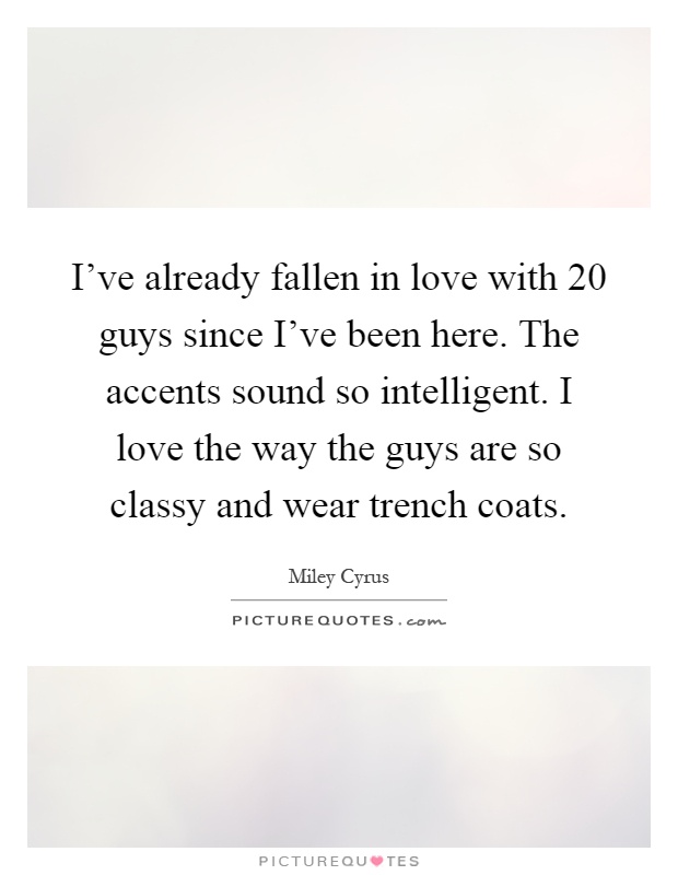 I've already fallen in love with 20 guys since I've been here. The accents sound so intelligent. I love the way the guys are so classy and wear trench coats Picture Quote #1