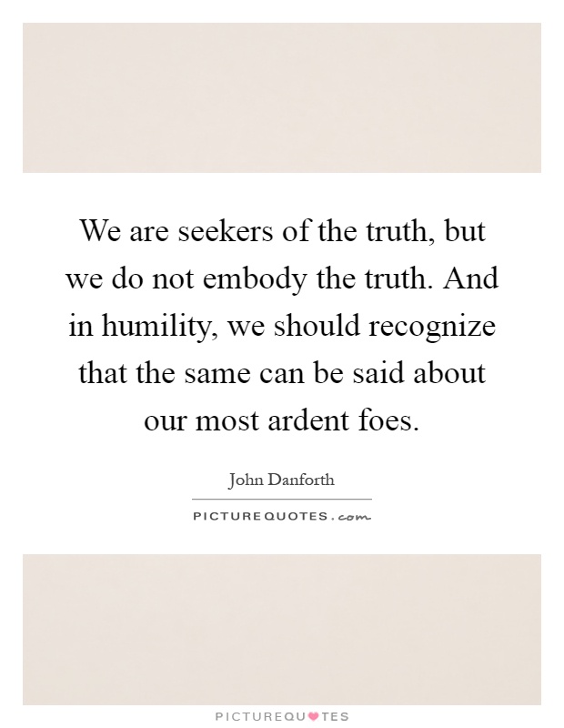 We are seekers of the truth, but we do not embody the truth. And in humility, we should recognize that the same can be said about our most ardent foes Picture Quote #1
