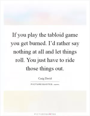 If you play the tabloid game you get burned. I’d rather say nothing at all and let things roll. You just have to ride those things out Picture Quote #1