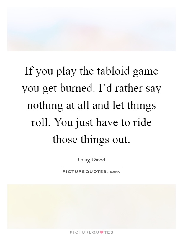 If you play the tabloid game you get burned. I'd rather say nothing at all and let things roll. You just have to ride those things out Picture Quote #1