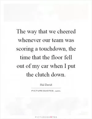 The way that we cheered whenever our team was scoring a touchdown, the time that the floor fell out of my car when I put the clutch down Picture Quote #1