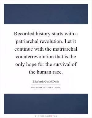 Recorded history starts with a patriarchal revolution. Let it continue with the matriarchal counterrevolution that is the only hope for the survival of the human race Picture Quote #1