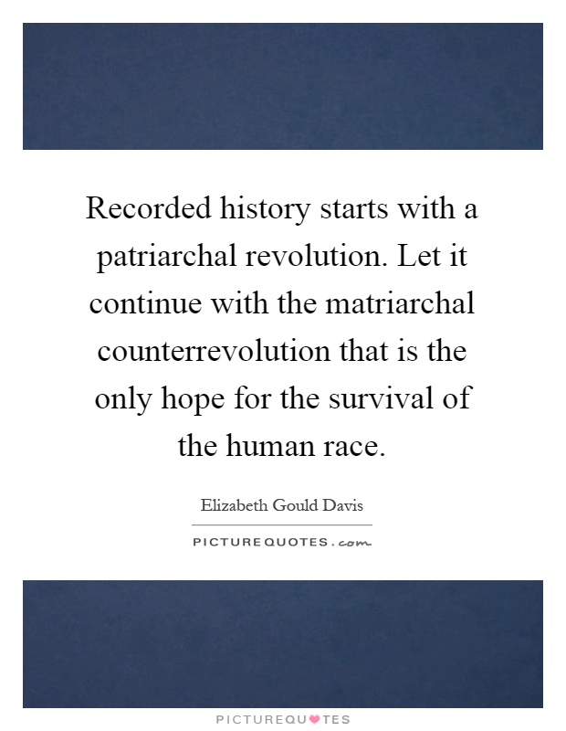 Recorded history starts with a patriarchal revolution. Let it continue with the matriarchal counterrevolution that is the only hope for the survival of the human race Picture Quote #1