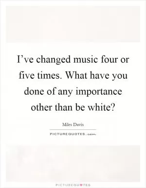 I’ve changed music four or five times. What have you done of any importance other than be white? Picture Quote #1