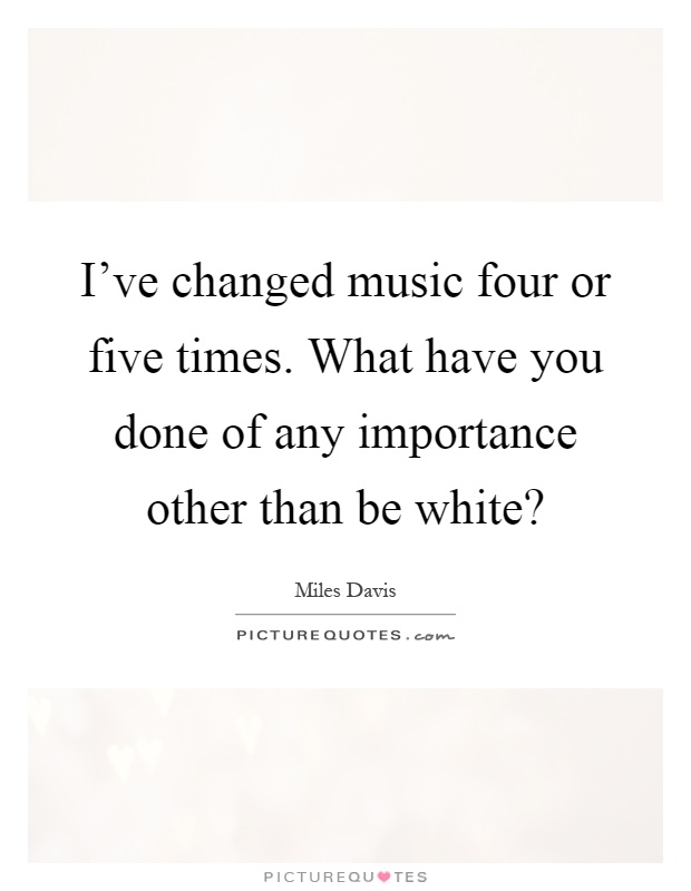 I've changed music four or five times. What have you done of any importance other than be white? Picture Quote #1