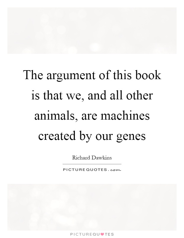 The argument of this book is that we, and all other animals, are machines created by our genes Picture Quote #1