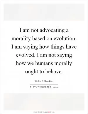 I am not advocating a morality based on evolution. I am saying how things have evolved. I am not saying how we humans morally ought to behave Picture Quote #1
