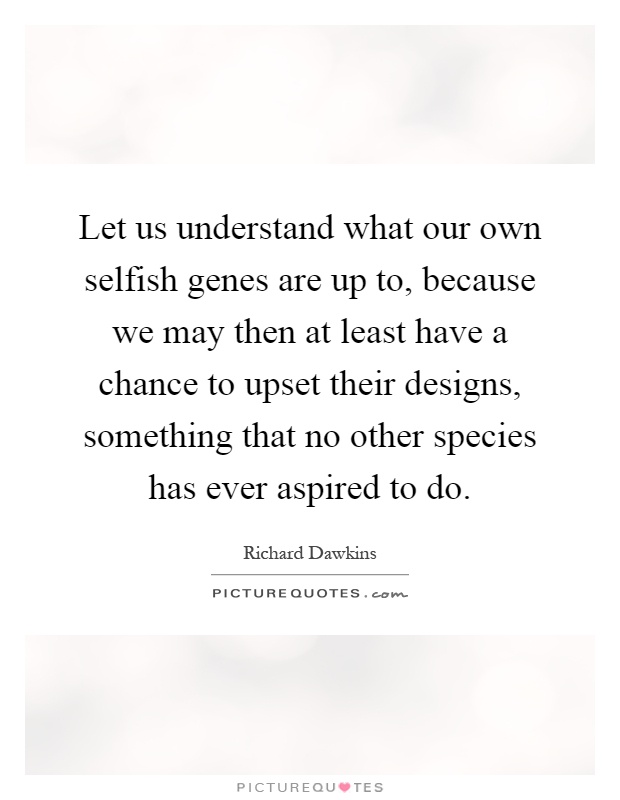 Let us understand what our own selfish genes are up to, because we may then at least have a chance to upset their designs, something that no other species has ever aspired to do Picture Quote #1