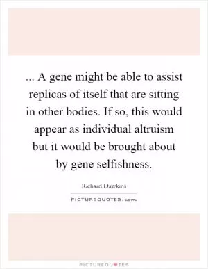 ... A gene might be able to assist replicas of itself that are sitting in other bodies. If so, this would appear as individual altruism but it would be brought about by gene selfishness Picture Quote #1