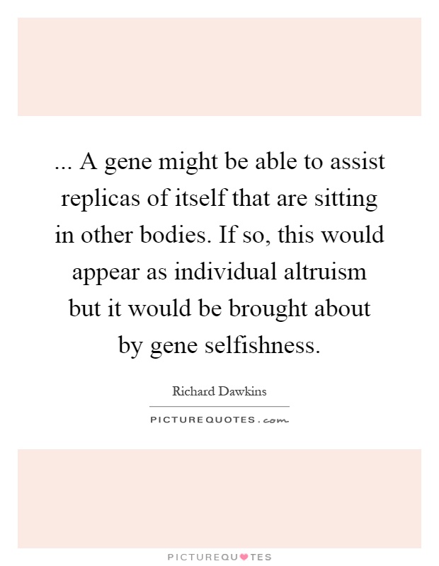 ... A gene might be able to assist replicas of itself that are sitting in other bodies. If so, this would appear as individual altruism but it would be brought about by gene selfishness Picture Quote #1