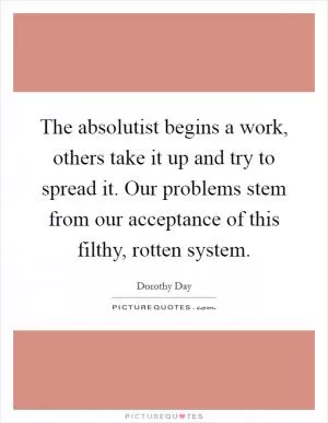 The absolutist begins a work, others take it up and try to spread it. Our problems stem from our acceptance of this filthy, rotten system Picture Quote #1