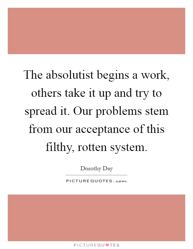 The absolutist begins a work, others take it up and try to spread it. Our problems stem from our acceptance of this filthy, rotten system Picture Quote #1