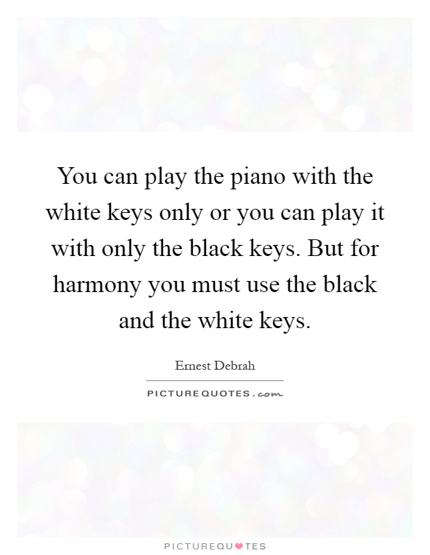 You can play the piano with the white keys only or you can play it with only the black keys. But for harmony you must use the black and the white keys Picture Quote #1
