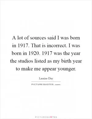A lot of sources said I was born in 1917. That is incorrect. I was born in 1920. 1917 was the year the studios listed as my birth year to make me appear younger Picture Quote #1