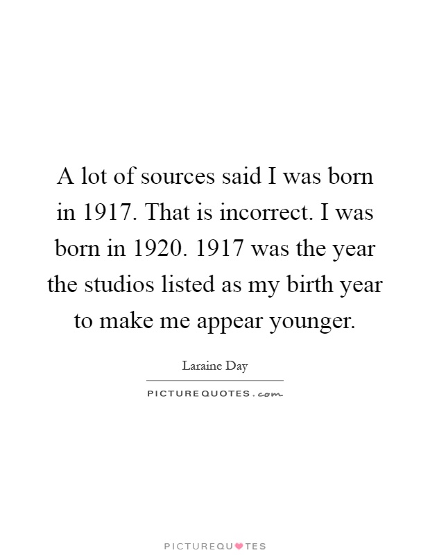 A lot of sources said I was born in 1917. That is incorrect. I was born in 1920. 1917 was the year the studios listed as my birth year to make me appear younger Picture Quote #1