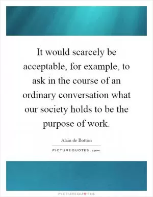 It would scarcely be acceptable, for example, to ask in the course of an ordinary conversation what our society holds to be the purpose of work Picture Quote #1