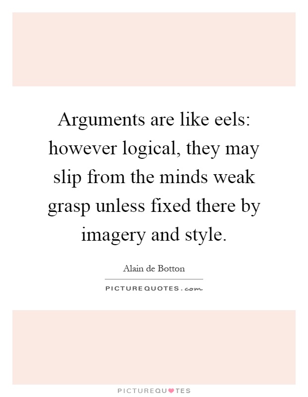 Arguments are like eels: however logical, they may slip from the minds weak grasp unless fixed there by imagery and style Picture Quote #1