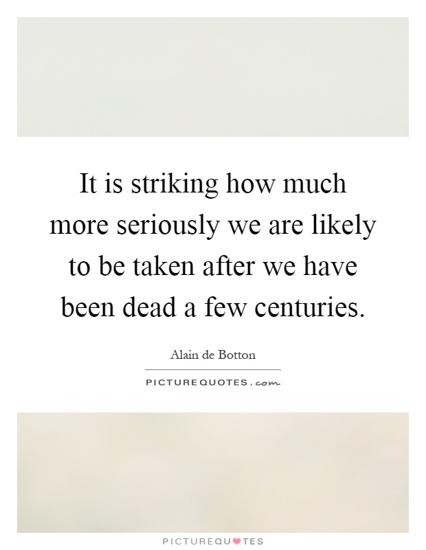 It is striking how much more seriously we are likely to be taken after we have been dead a few centuries Picture Quote #1