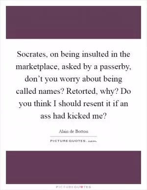 Socrates, on being insulted in the marketplace, asked by a passerby, don’t you worry about being called names? Retorted, why? Do you think I should resent it if an ass had kicked me? Picture Quote #1