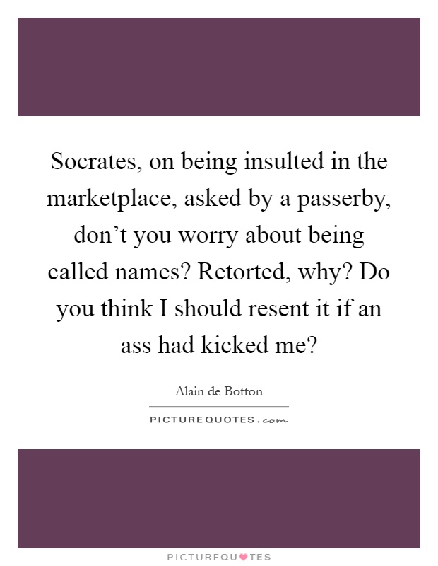 Socrates, on being insulted in the marketplace, asked by a passerby, don't you worry about being called names? Retorted, why? Do you think I should resent it if an ass had kicked me? Picture Quote #1