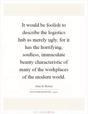 It would be foolish to describe the logistics hub as merely ugly, for it has the horrifying, soulless, immaculate beauty characteristic of many of the workplaces of the modern world Picture Quote #1