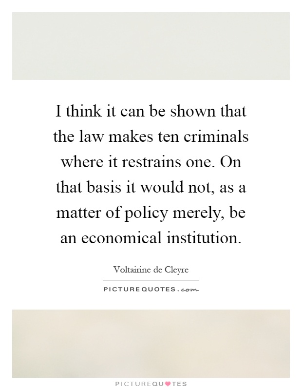I think it can be shown that the law makes ten criminals where it restrains one. On that basis it would not, as a matter of policy merely, be an economical institution Picture Quote #1
