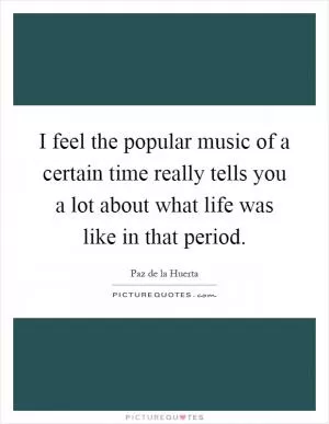 I feel the popular music of a certain time really tells you a lot about what life was like in that period Picture Quote #1