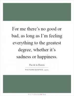 For me there’s no good or bad, as long as I’m feeling everything to the greatest degree, whether it’s sadness or happiness Picture Quote #1