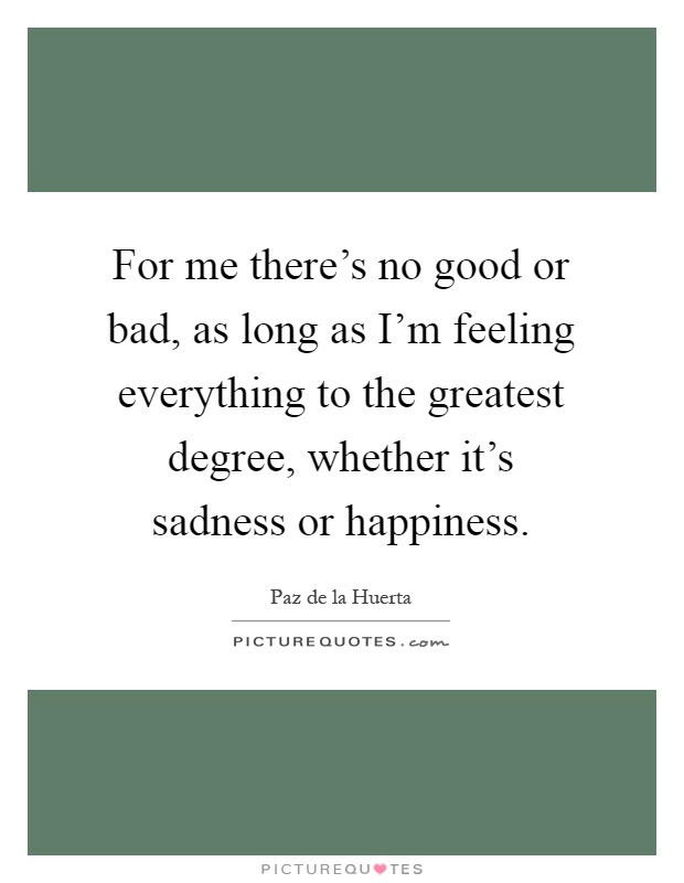 For me there's no good or bad, as long as I'm feeling everything to the greatest degree, whether it's sadness or happiness Picture Quote #1