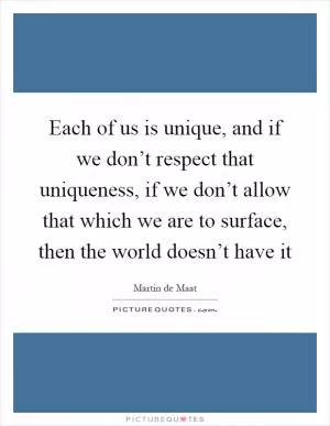 Each of us is unique, and if we don’t respect that uniqueness, if we don’t allow that which we are to surface, then the world doesn’t have it Picture Quote #1