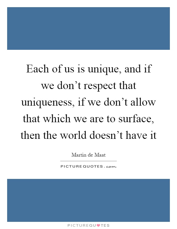 Each of us is unique, and if we don't respect that uniqueness, if we don't allow that which we are to surface, then the world doesn't have it Picture Quote #1