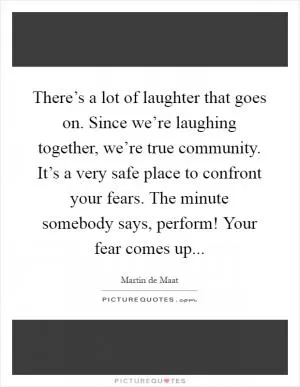 There’s a lot of laughter that goes on. Since we’re laughing together, we’re true community. It’s a very safe place to confront your fears. The minute somebody says, perform! Your fear comes up Picture Quote #1