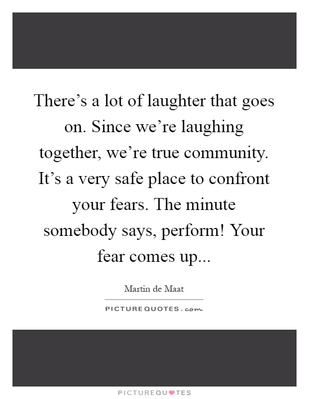 There's a lot of laughter that goes on. Since we're laughing together, we're true community. It's a very safe place to confront your fears. The minute somebody says, perform! Your fear comes up Picture Quote #1