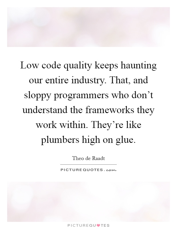 Low code quality keeps haunting our entire industry. That, and sloppy programmers who don't understand the frameworks they work within. They're like plumbers high on glue Picture Quote #1