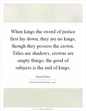 When kings the sword of justice first lay down, they are no kings, though they possess the crown. Titles are shadows, crowns are empty things, the good of subjects is the end of kings Picture Quote #1