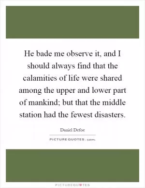 He bade me observe it, and I should always find that the calamities of life were shared among the upper and lower part of mankind; but that the middle station had the fewest disasters Picture Quote #1