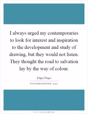 I always urged my contemporaries to look for interest and inspiration to the development and study of drawing, but they would not listen. They thought the road to salvation lay by the way of colour Picture Quote #1