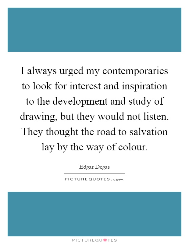 I always urged my contemporaries to look for interest and inspiration to the development and study of drawing, but they would not listen. They thought the road to salvation lay by the way of colour Picture Quote #1