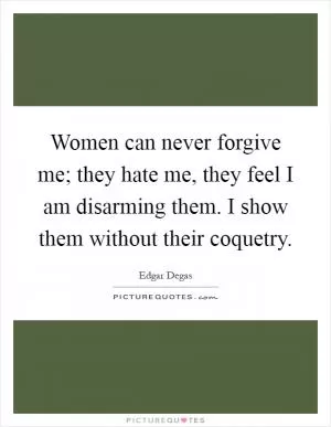 Women can never forgive me; they hate me, they feel I am disarming them. I show them without their coquetry Picture Quote #1