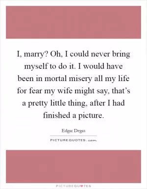 I, marry? Oh, I could never bring myself to do it. I would have been in mortal misery all my life for fear my wife might say, that’s a pretty little thing, after I had finished a picture Picture Quote #1