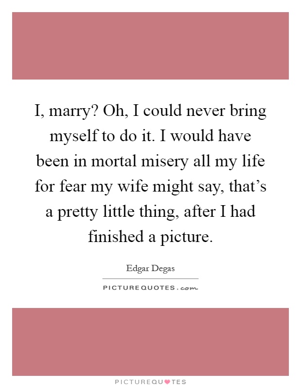 I, marry? Oh, I could never bring myself to do it. I would have been in mortal misery all my life for fear my wife might say, that's a pretty little thing, after I had finished a picture Picture Quote #1