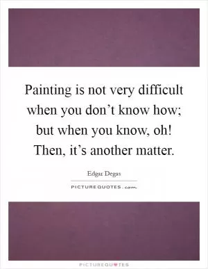Painting is not very difficult when you don’t know how; but when you know, oh! Then, it’s another matter Picture Quote #1