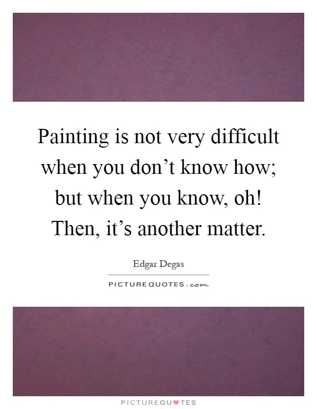 Painting is not very difficult when you don't know how; but when you know, oh! Then, it's another matter Picture Quote #1