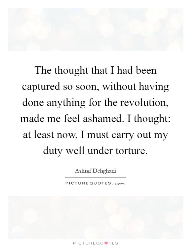 The thought that I had been captured so soon, without having done anything for the revolution, made me feel ashamed. I thought: at least now, I must carry out my duty well under torture Picture Quote #1