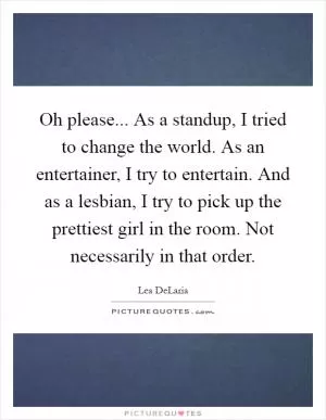 Oh please... As a standup, I tried to change the world. As an entertainer, I try to entertain. And as a lesbian, I try to pick up the prettiest girl in the room. Not necessarily in that order Picture Quote #1