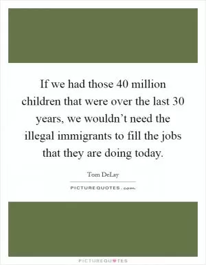 If we had those 40 million children that were over the last 30 years, we wouldn’t need the illegal immigrants to fill the jobs that they are doing today Picture Quote #1