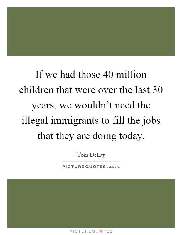 If we had those 40 million children that were over the last 30 years, we wouldn't need the illegal immigrants to fill the jobs that they are doing today Picture Quote #1