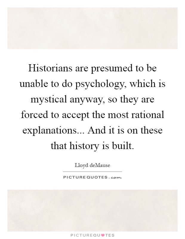 Historians are presumed to be unable to do psychology, which is mystical anyway, so they are forced to accept the most rational explanations... And it is on these that history is built Picture Quote #1